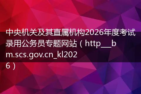 中央机关及其直属机构2026年度考试录用公务员专题网站（http___bm.scs.gov.cn_kl2026）