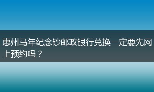 惠州马年纪念钞邮政银行兑换一定要先网上预约吗？
