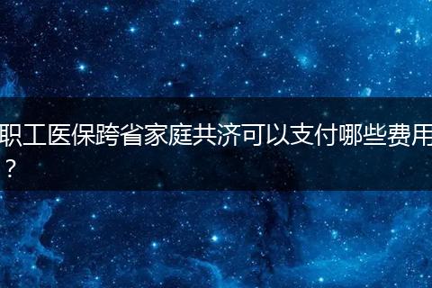职工医保跨省家庭共济可以支付哪些费用？