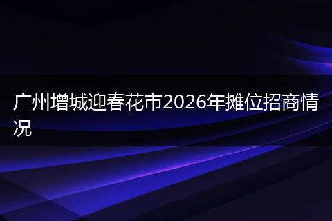 广州增城迎春花市2026年摊位招商情况