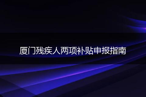 厦门残疾人两项补贴申报指南