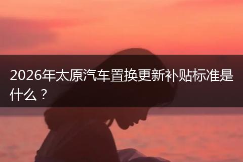 2026年太原汽车置换更新补贴标准是什么？