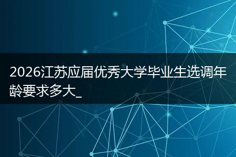 2026江苏应届优秀大学毕业生选调年龄要求多大_