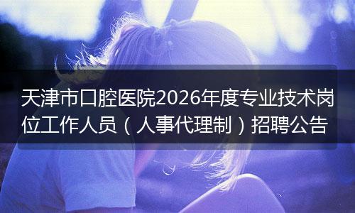 天津市口腔医院2026年度专业技术岗位工作人员（人事代理制）招聘公告
