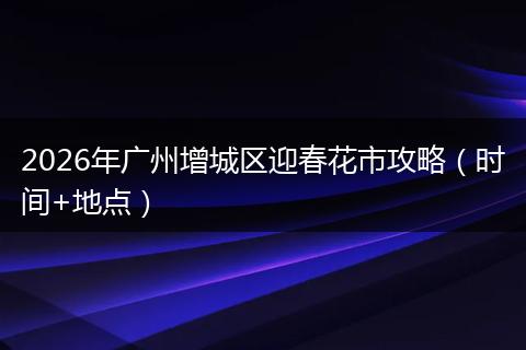 2026年广州增城区迎春花市攻略（时间+地点）