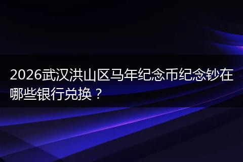 2026武汉洪山区马年纪念币纪念钞在哪些银行兑换？