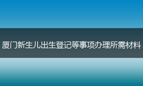 厦门新生儿出生登记等事项办理所需材料