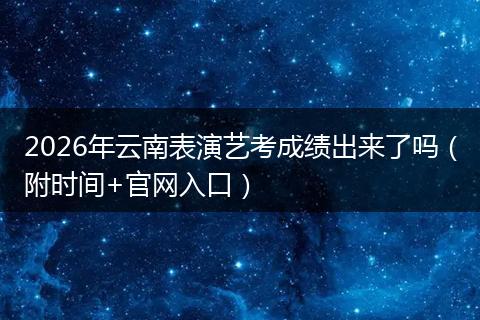2026年云南表演艺考成绩出来了吗（附时间+官网入口）
