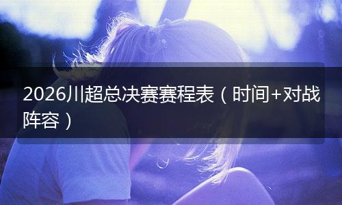 2026川超总决赛赛程表（时间+对战阵容）