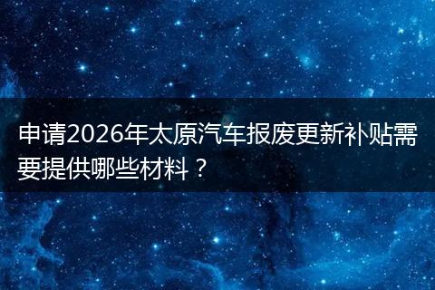 申请2026年太原汽车报废更新补贴需要提供哪些材料？
