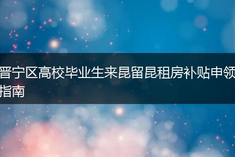 晋宁区高校毕业生来昆留昆租房补贴申领指南