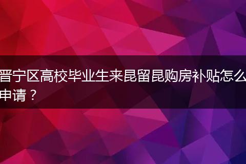 晋宁区高校毕业生来昆留昆购房补贴怎么申请？