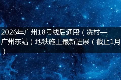 2026年广州18号线后通段（冼村—广州东站）地铁施工最新进展（截止1月）