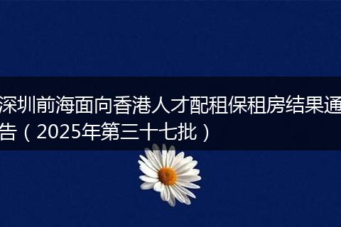 深圳前海面向香港人才配租保租房结果通告（2025年第三十七批）