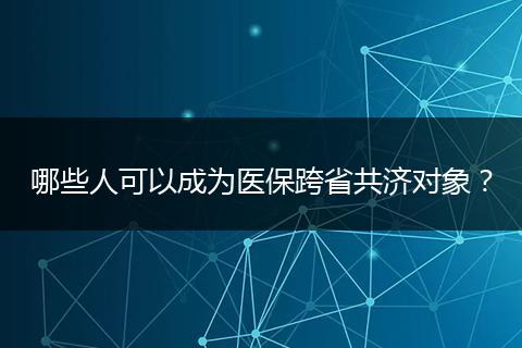 哪些人可以成为医保跨省共济对象？