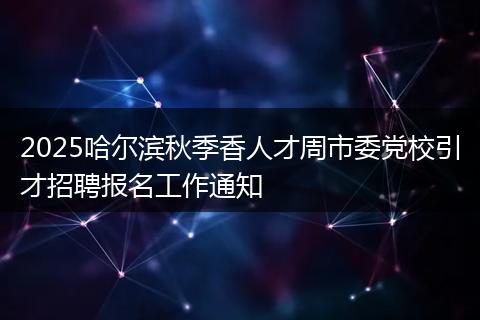 2025哈尔滨秋季香人才周市委党校引才招聘报名工作通知