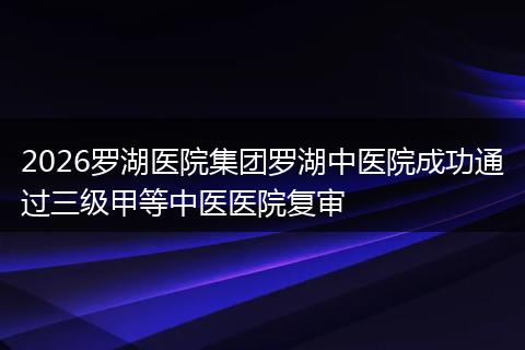 2026罗湖医院集团罗湖中医院成功通过三级甲等中医医院复审