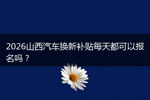 2026山西汽车换新补贴每天都可以报名吗？