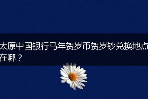 太原中国银行马年贺岁币贺岁钞兑换地点在哪？