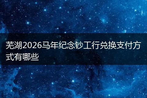 芜湖2026马年纪念钞工行兑换支付方式有哪些
