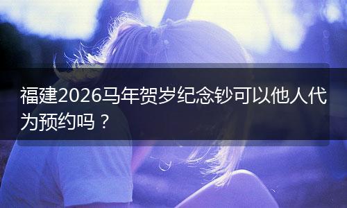 福建2026马年贺岁纪念钞可以他人代为预约吗？