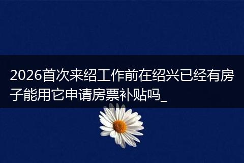 2026首次来绍工作前在绍兴已经有房子能用它申请房票补贴吗_