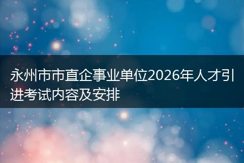 永州市市直企事业单位2026年人才引进考试内容及安排