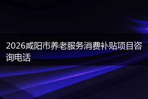 2026咸阳市养老服务消费补贴项目咨询电话