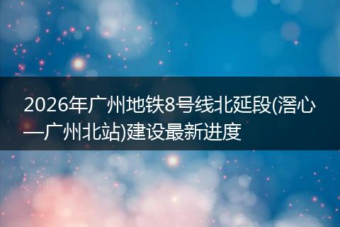 2026年广州地铁8号线北延段(滘心—广州北站)建设最新进度