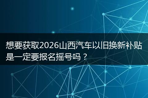 想要获取2026山西汽车以旧换新补贴是一定要报名摇号吗？
