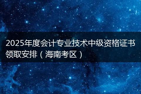 2025年度会计专业技术中级资格证书领取安排（海南考区）