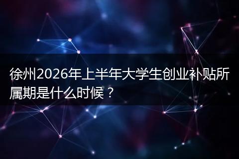徐州2026年上半年大学生创业补贴所属期是什么时候？