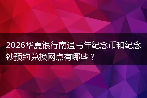 2026华夏银行南通马年纪念币和纪念钞预约兑换网点有哪些？