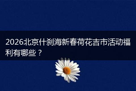 2026北京什刹海新春荷花吉市活动福利有哪些？