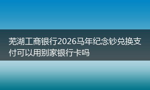 芜湖工商银行2026马年纪念钞兑换支付可以用别家银行卡吗