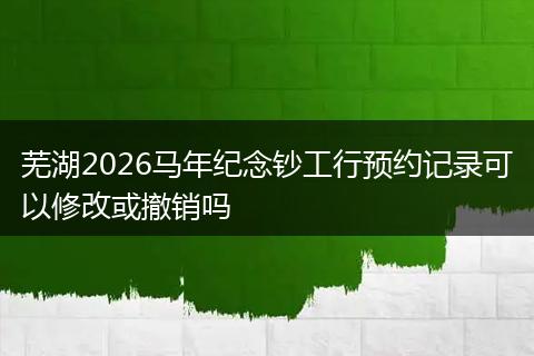 芜湖2026马年纪念钞工行预约记录可以修改或撤销吗