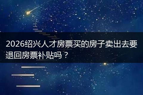 2026绍兴人才房票买的房子卖出去要退回房票补贴吗？