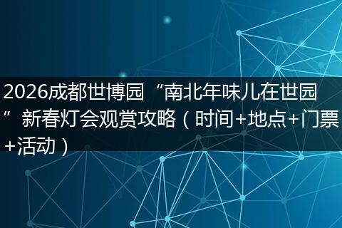 2026成都世博园“南北年味儿在世园”新春灯会观赏攻略（时间+地点+门票+活动）