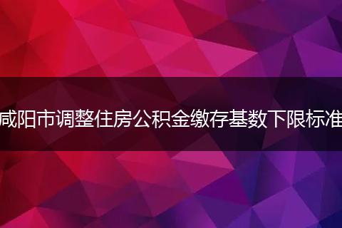 咸阳市调整住房公积金缴存基数下限标准