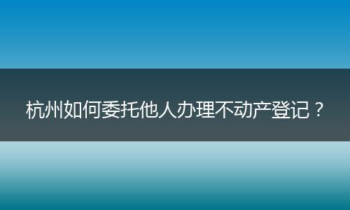 杭州如何委托他人办理不动产登记？