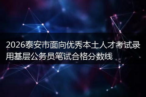 2026泰安市面向优秀本土人才考试录用基层公务员笔试合格分数线