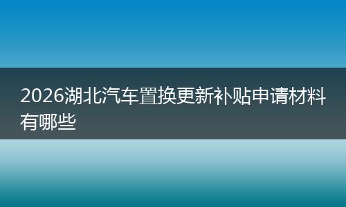 2026湖北汽车置换更新补贴申请材料有哪些