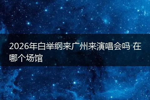 2026年白举纲来广州来演唱会吗 在哪个场馆