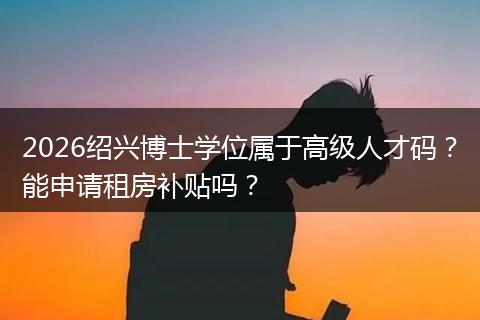 2026绍兴博士学位属于高级人才码？能申请租房补贴吗？