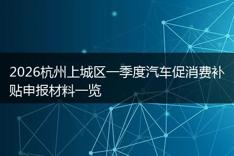 2026杭州上城区一季度汽车促消费补贴申报材料一览