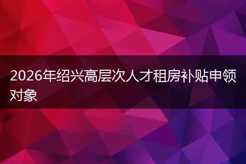 2026年绍兴高层次人才租房补贴申领对象