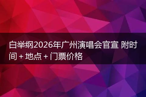 白举纲2026年广州演唱会官宣 附时间＋地点＋门票价格