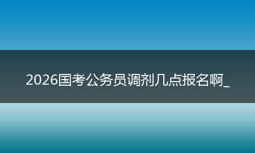 2026国考公务员调剂几点报名啊_