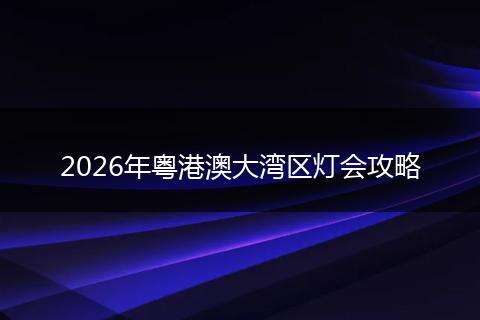 2026年粤港澳大湾区灯会攻略