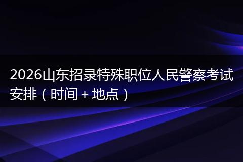 2026山东招录特殊职位人民警察考试安排（时间＋地点）